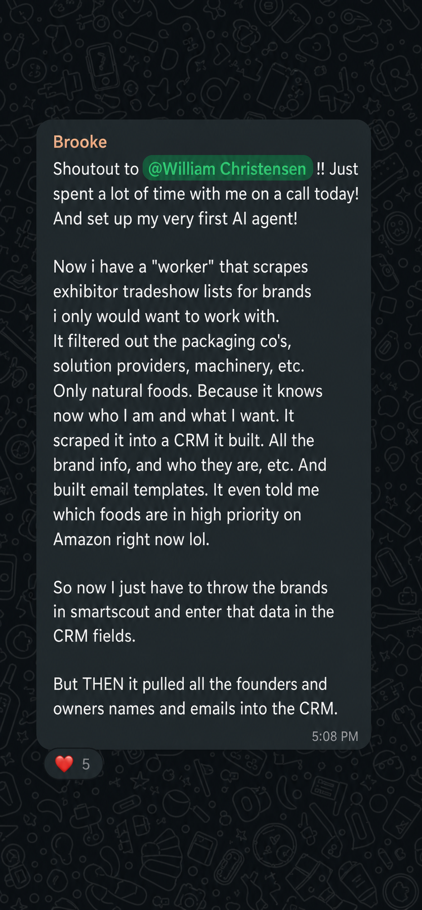 Message from Brooke: Shoutout to William Christensen, just spent a lot of time with me on a call today and set up my very first AI agent. Now I have a worker that scrapes exhibitor tradeshow lists, filters to only the brands I want, built a CRM, wrote email templates, and pulled founders' names and emails.